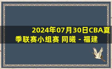 2024年07月30日CBA夏季联赛小组赛 同曦 - 福建 全场录像